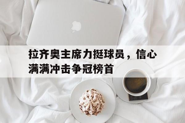 开云体育在线-拉齐奥主席力挺球员,信心满满冲击争冠榜首的简单介绍